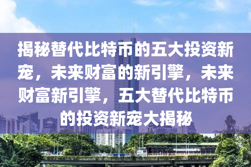 揭秘替代比特币的五大投资新宠，未来财富的新引擎，未来财富新引擎，五大替代比特币的投资新宠大揭秘