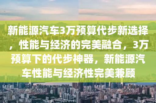 新能源汽车3万预算代步新选择，性能与经济的完美融合，3万预算下的代步神器，新能源汽车性能与经济性完美兼顾