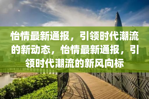 怡情最新通报，引领时代潮流的新动态，怡情最新通报，引领时代潮流的新风向标