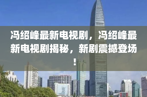 冯绍峰最新电视剧，冯绍峰最新电视剧揭秘，新剧震撼登场！