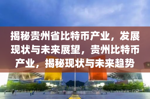 揭秘贵州省比特币产业，发展现状与未来展望，贵州比特币产业，揭秘现状与未来趋势