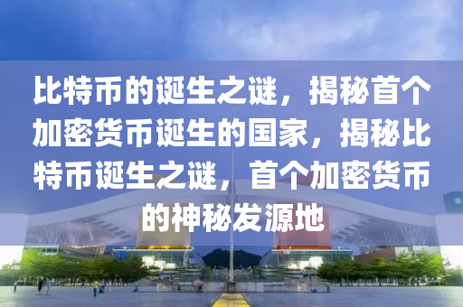 比特币的诞生之谜，揭秘首个加密货币诞生的国家，揭秘比特币诞生之谜，首个加密货币的神秘发源地