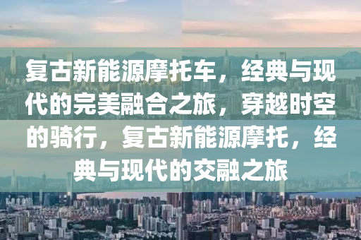 复古新能源摩托车，经典与现代的完美融合之旅，穿越时空的骑行，复古新能源摩托，经典与现代的交融之旅