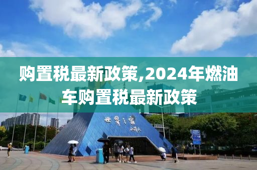 购置税最新政策,2024年燃油车购置税最新政策