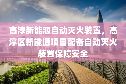 高淳新能源自动灭火装置，高淳区新能源项目配备自动灭火装置保障安全