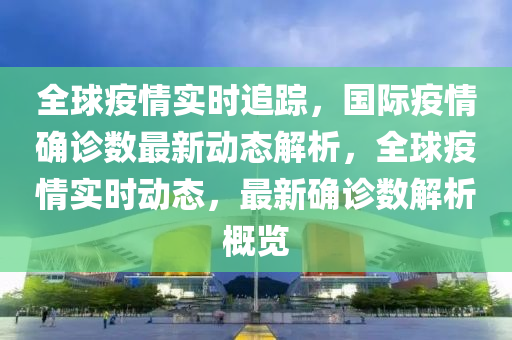 全球疫情实时追踪，国际疫情确诊数最新动态解析，全球疫情实时动态，最新确诊数解析概览