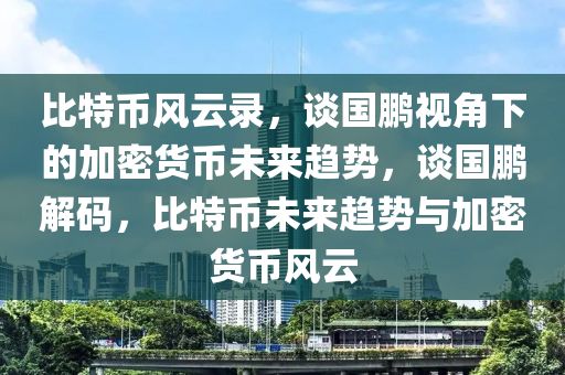 比特币风云录，谈国鹏视角下的加密货币未来趋势，谈国鹏解码，比特币未来趋势与加密货币风云