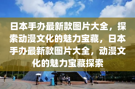 日本手办最新款图片大全，探索动漫文化的魅力宝藏，日本手办最新款图片大全，动漫文化的魅力宝藏探索