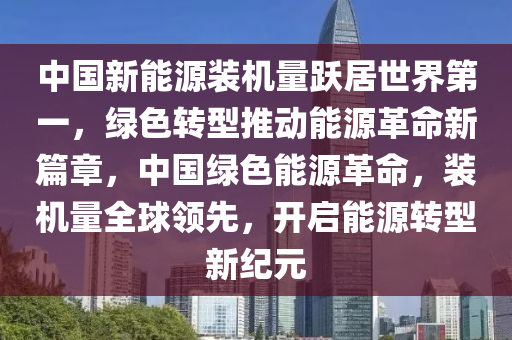 中国新能源装机量跃居世界第一，绿色转型推动能源革命新篇章，中国绿色能源革命，装机量全球领先，开启能源转型新纪元