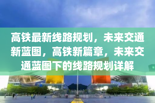 高铁最新线路规划，未来交通新蓝图，高铁新篇章，未来交通蓝图下的线路规划详解