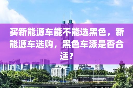 买新能源车能不能选黑色，新能源车选购，黑色车漆是否合适？