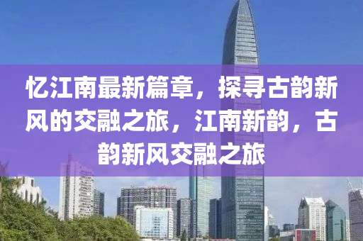 忆江南最新篇章，探寻古韵新风的交融之旅，江南新韵，古韵新风交融之旅