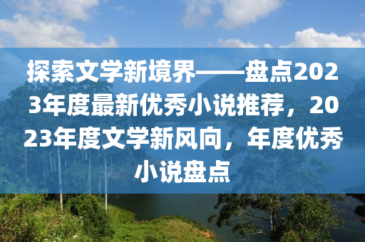 探索文学新境界——盘点2023年度最新优秀小说推荐，2023年度文学新风向，年度优秀小说盘点