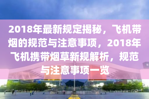 2018年最新规定揭秘，飞机带烟的规范与注意事项，2018年飞机携带烟草新规解析，规范与注意事项一览