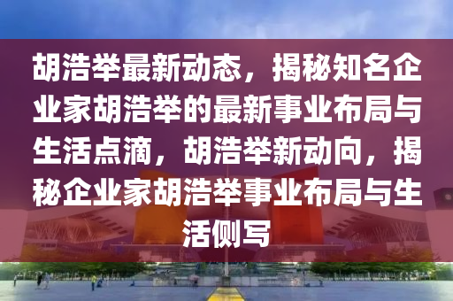 胡浩举最新动态，揭秘知名企业家胡浩举的最新事业布局与生活点滴，胡浩举新动向，揭秘企业家胡浩举事业布局与生活侧写