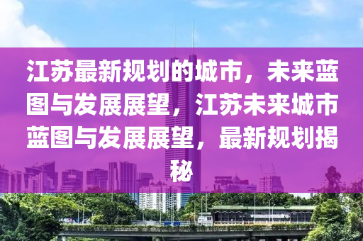 江苏最新规划的城市，未来蓝图与发展展望，江苏未来城市蓝图与发展展望，最新规划揭秘