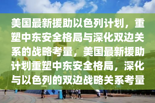 美国最新援助以色列计划，重塑中东安全格局与深化双边关系的战略考量，美国最新援助计划重塑中东安全格局，深化与以色列的双边战略关系考量