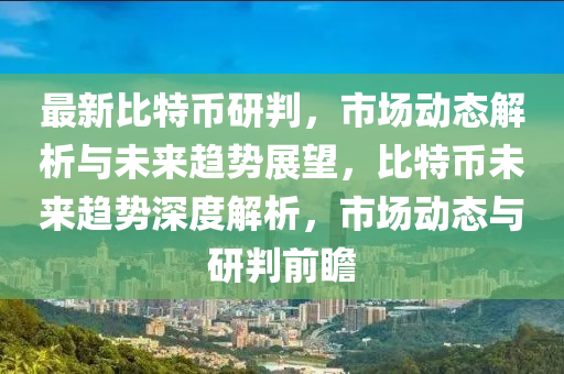 最新比特币研判，市场动态解析与未来趋势展望，比特币未来趋势深度解析，市场动态与研判前瞻