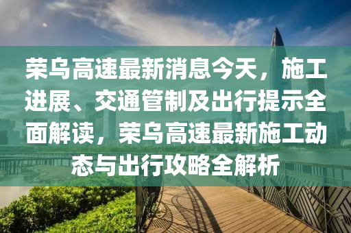 荣乌高速最新消息今天，施工进展、交通管制及出行提示全面解读，荣乌高速最新施工动态与出行攻略全解析