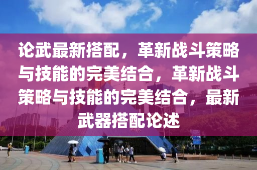 论武最新搭配，革新战斗策略与技能的完美结合，革新战斗策略与技能的完美结合，最新武器搭配论述