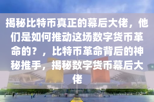 揭秘比特币真正的幕后大佬，他们是如何推动这场数字货币革命的？，比特币革命背后的神秘推手，揭秘数字货币幕后大佬