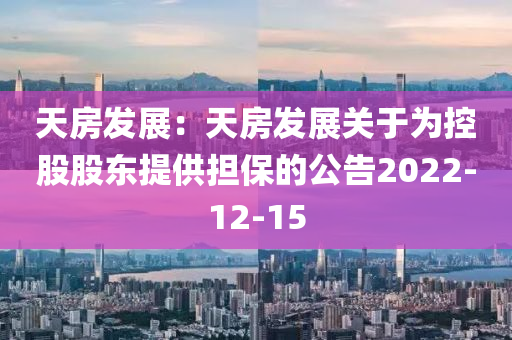 天房发展：天房发展关于为控股股东提供担保的公告2022-12-15