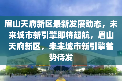 眉山天府新区最新发展动态，未来城市新引擎即将起航，眉山天府新区，未来城市新引擎蓄势待发