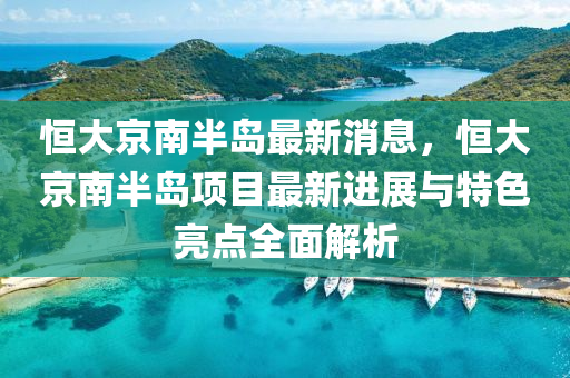 恒大京南半岛最新消息，恒大京南半岛项目最新进展与特色亮点全面解析