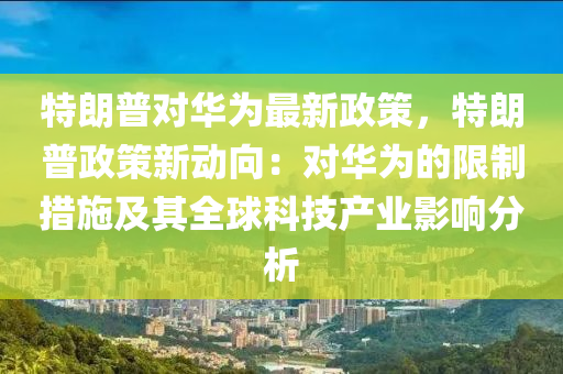 特朗普对华为最新政策，特朗普政策新动向：对华为的限制措施及其全球科技产业影响分析