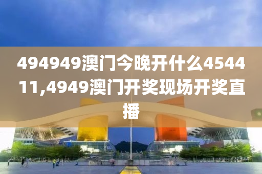 494949澳门今晚开什么454411,4949澳门开奖现场开奖直播