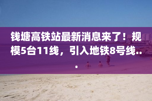 钱塘高铁站最新消息来了！规模5台11线，引入地铁8号线...