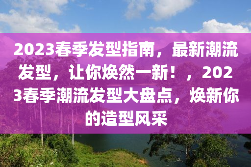 2023春季发型指南，最新潮流发型，让你焕然一新！，2023春季潮流发型大盘点，焕新你的造型风采