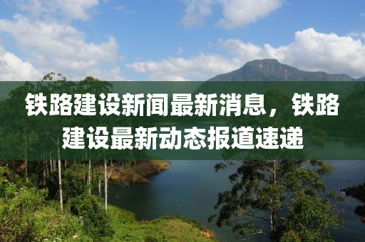 铁路建设新闻最新消息，铁路建设最新动态报道速递