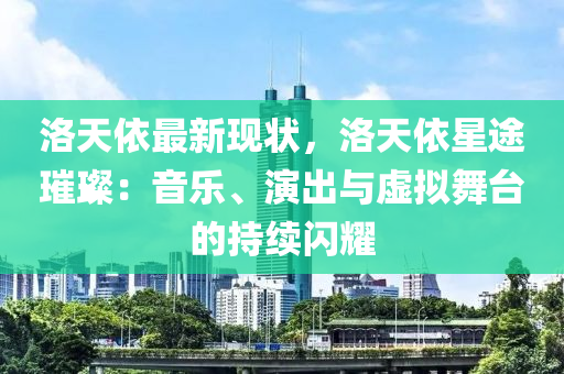 洛天依最新现状，洛天依星途璀璨：音乐、演出与虚拟舞台的持续闪耀