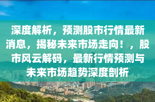 深度解析，预测股市行情最新消息，揭秘未来市场走向！，股市风云解码，最新行情预测与未来市场趋势深度剖析