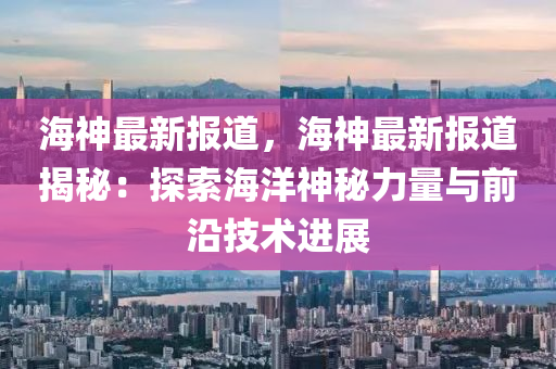 海神最新报道，海神最新报道揭秘：探索海洋神秘力量与前沿技术进展