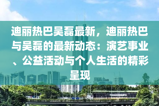 迪丽热巴吴磊最新，迪丽热巴与吴磊的最新动态：演艺事业、公益活动与个人生活的精彩呈现