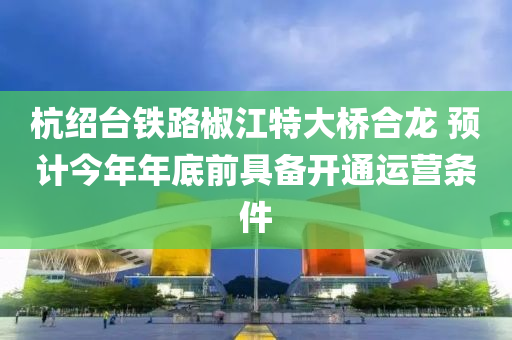 杭绍台铁路椒江特大桥合龙 预计今年年底前具备开通运营条件