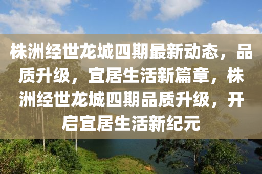 株洲经世龙城四期最新动态，品质升级，宜居生活新篇章，株洲经世龙城四期品质升级，开启宜居生活新纪元