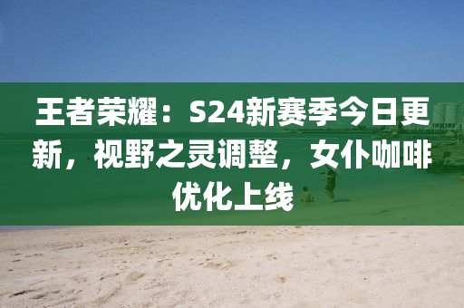 王者荣耀：S24新赛季今日更新，视野之灵调整，女仆咖啡优化上线