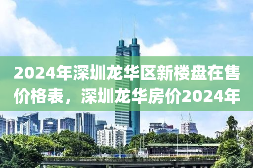 2024年深圳龙华区新楼盘在售价格表，深圳龙华房价2024年