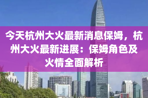 今天杭州大火最新消息保姆，杭州大火最新进展：保姆角色及火情全面解析