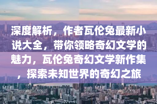 深度解析，作者瓦伦兔最新小说大全，带你领略奇幻文学的魅力，瓦伦兔奇幻文学新作集，探索未知世界的奇幻之旅