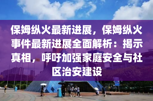 保姆纵火最新进展，保姆纵火事件最新进展全面解析：揭示真相，呼吁加强家庭安全与社区治安建设