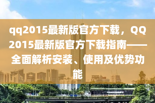 qq2015最新版官方下载，QQ2015最新版官方下载指南——全面解析安装、使用及优势功能