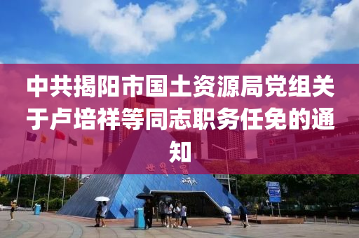 中共揭阳市国土资源局党组关于卢培祥等同志职务任免的通知