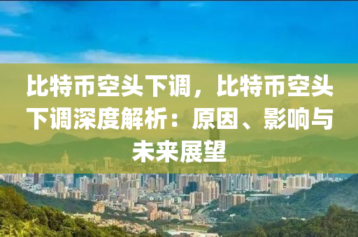 比特币空头下调，比特币空头下调深度解析：原因、影响与未来展望