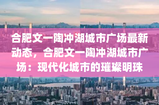 合肥文一陶冲湖城市广场最新动态，合肥文一陶冲湖城市广场：现代化城市的璀璨明珠