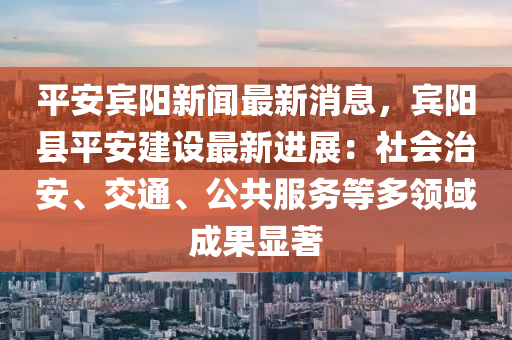 平安宾阳新闻最新消息，宾阳县平安建设最新进展：社会治安、交通、公共服务等多领域成果显著