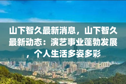 山下智久最新消息，山下智久最新动态：演艺事业蓬勃发展，个人生活多姿多彩